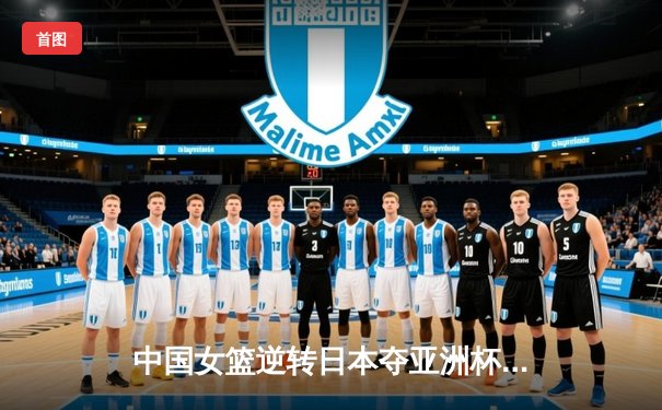 中国女篮逆转日本夺亚洲杯冠军，韩旭独揽26分闪耀全场
