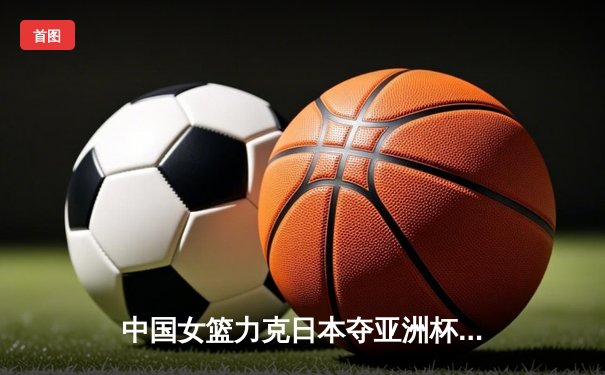 中国女篮力克日本夺亚洲杯冠军，韩旭狂砍26分荣膺MVP